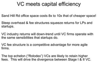 VC meets capital efficiency  Sand Hill Rd office space costs 8x to 10x that of cheaper space! Steep overhead & fee structures squeeze returns for LPs and startups. VC industry returns will down-trend until VC firms operate with the same sensibilities that startups do. VC fee structure is a competitive advantage for more agile firms.  The top echelon (“Rolodex”) VCs are likely to retain higher fees.  This will drive the divergence between Stage I & II VC. 