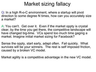 Market sizing fallacy  Q : In a high R-o-C environment, where a startup will pivot direction to some degree N times, how can you accurately size a market? A : You can't.  Get over it.  Even if the market oppty is crystal clear, by the time you get there, the competitive landscape will have changed big-time.  VCs spend too much time gaging a market. Imagine initial market sizing for Facebook?  Sense the oppty, start early, adapt often.  Fail quickly.  What survives will be your winners.  The rest is self imposed friction, caused by a broken VC model. Market agility is a competitive advantage in the new VC model. 