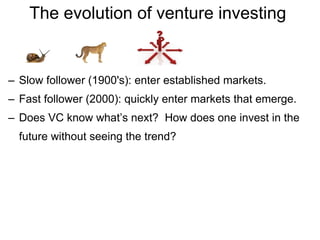 The evolution of venture investing  Slow follower (1900's): enter established markets. Fast follower (2000): quickly enter markets that emerge. Does VC know what’s next?  How does one invest in the future without seeing the trend? 