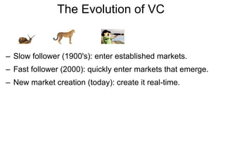 The Evolution of VC  Slow follower (1900's): enter established markets. Fast follower (2000): quickly enter markets that emerge. New market creation (today): create it real-time. 