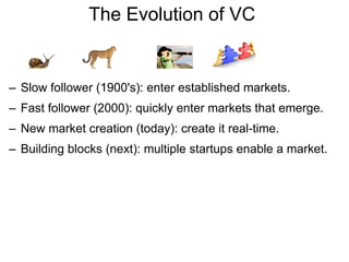 The Evolution of VC  Slow follower (1900's): enter established markets. Fast follower (2000): quickly enter markets that emerge. New market creation (today): create it real-time. Building blocks (next): multiple startups enable a market. 