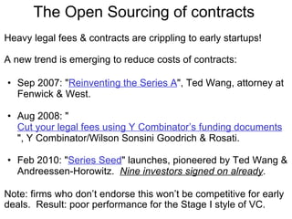 The Open Sourcing of contracts  Heavy legal fees & contracts are crippling to early startups! A new trend is emerging to reduce costs of contracts: Sep 2007: " Reinventing the Series A ", Ted Wang, attorney at Fenwick & West. Aug 2008: " Cut your legal fees using Y Combinator’s funding documents ", Y Combinator/Wilson Sonsini Goodrich & Rosati. Feb 2010: " Series Seed " launches, pioneered by Ted Wang & Andreessen-Horowitz.   Nine investors signed on already . Note: firms who don’t endorse this won’t be competitive for early deals.  Result: poor performance for the Stage I style of VC. 