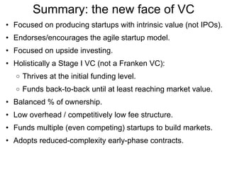 Summary: the new face of VC Focused on producing startups with intrinsic value (not IPOs). Endorses/encourages the agile startup model. Focused on upside investing. Holistically a Stage I VC (not a Franken VC): Thrives at the initial funding level. Funds back-to-back until at least reaching market value. Balanced % of ownership. Low overhead / competitively low fee structure. Funds multiple (even competing) startups to build markets. Adopts reduced-complexity early-phase contracts. 