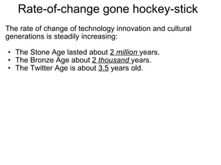Rate-of-change gone hockey-stick  The rate of change of technology innovation and cultural generations is steadily increasing:   The Stone Age lasted about  2  million   years. The Bronze Age about  2  thousand   years. The Twitter Age is about  3.5  years old. 