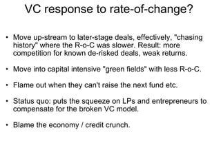 VC response to rate-of-change?  Move up-stream to later-stage deals, effectively, "chasing history" where the R-o-C was slower. Result: more competition for known de-risked deals, weak returns. Move into capital intensive "green fields" with less R-o-C. Flame out when they can't raise the next fund etc. Status quo: puts the squeeze on LPs and entrepreneurs to compensate for the broken VC model. Blame the economy / credit crunch.  