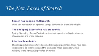 The New Faces of Search
Search has become Multisearch
Users can now search for a product using a combination of text and images
The Shopping Experience has broadened
Typing "Shopping + Product" unlocks a stream of ideas, from shop locations to
shopping ads and image galleries.
Intuitive Search Ads
Shopping product images have become browsable experiences. Chats have been
introduced to ad experiences and the landscape image assets allow more
flexibility to the ad visual experience on mobile.
 