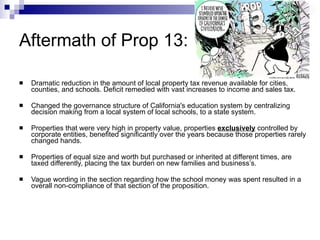 Aftermath of Prop 13: Dramatic reduction in the amount of local property tax revenue available for cities, counties, and schools. Deficit remedied with vast increases to income and sales tax.  Changed the governance structure of California's education system by centralizing decision making from a local system of local schools, to a state system. Properties that were very high in property value, properties  exclusively  controlled by corporate entities, benefited significantly over the years because those properties rarely changed hands. Properties of equal size and worth but purchased or inherited at different times, are taxed differently, placing the tax burden on new families and business’s. Vague wording in the section regarding how the school money was spent resulted in a overall non-compliance of that section of the proposition. 