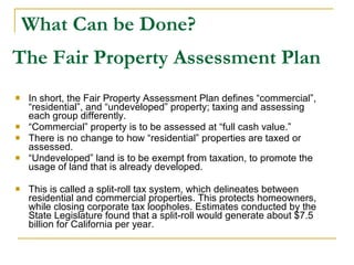 What Can be Done? In short, the Fair Property Assessment Plan defines “commercial”, “residential”, and “undeveloped” property; taxing and assessing each group differently. “ Commercial” property is to be assessed at “full cash value.” There is no change to how “residential” properties are taxed or assessed.  “ Undeveloped” land is to be exempt from taxation, to promote the usage of land that is already developed. This is called a split-roll tax system, which delineates between residential and commercial properties. This protects homeowners, while closing corporate tax loopholes. Estimates conducted by the State Legislature found that a split-roll would generate about $7.5 billion for California per year. The Fair Property Assessment Plan 