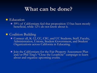 What can be done? Education 59% of Californians feel that proposition 13 has been mostly beneficial, while 12% do not know about it. Coalition Building Connect all, K-12, CC, CSU, and UC Students, Staff, Faculty, Administration, Unions, Student Government, and Student Organizations across California in Educating. Join the Californians for the Fair Property Assessment Plan and/or Phil Ting’s “Close the Loophole” campaign to learn about and organize upcoming events.  