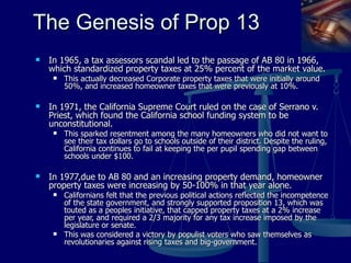 The Genesis of Prop 13 In 1965, a tax assessors scandal led to the passage of AB 80 in 1966, which standardized property taxes at 25% percent of the market value.  This actually decreased Corporate property taxes that were initially around 50%, and increased homeowner taxes that were previously at 10%. In 1971, the California Supreme Court ruled on the case of Serrano v. Priest, which found the California school funding system to be unconstitutional.  This sparked resentment among the many homeowners who did not want to see their tax dollars go to schools outside of their district. Despite the ruling, California continues to fail at keeping the per pupil spending gap between schools under $100. In 1977,due to AB 80 and an increasing property demand, homeowner property taxes were increasing by 50-100% in that year alone. Californians felt that the previous political actions reflected the incompetence of the state government, and strongly supported proposition 13, which was touted as a peoples initiative, that capped property taxes at a 2% increase per year, and required a 2/3 majority for any tax increase imposed by the legislature or senate.  This was considered a victory by populist voters who saw themselves as revolutionaries against rising taxes and big-government. 