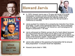 Howard Jarvis  In 1978, Howard Jarvis was a 75-year old owner of a small newspaper company turned manufacturing. While initially marginal, he eventually became the rallying image as a seasoned battler against higher taxes for the tax revolt in California to manifest Jarvis pushed his initiative for a property-tax reduction four times, and failed. To gain more signatures each time, Jarvis endorsed both of Regan’s campaign’s  for Governor, and campaigned for Regan’s proposition 1 as well. Jarvis witnessed an Elderly woman die of a heart attack because she discovered that she might not be able to pay her property taxes. This gave Jarvis the perfect public image, as he said in the wake of the woman’s death: “Death and taxes may be inevitable, but being taxed to death is not inevitable!” Jarvis also aided in the passing of proposition 62 to ensure that proposition 13 would never be repealed. Howard Jarvis died in 1986. 