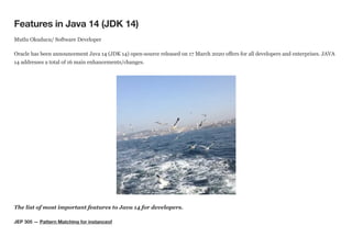 Features in Java 14 (JDK 14)
Mutlu Okuducu/ Software Developer
Oracle has been announcement Java 14 (JDK 14) open-source released on 17 March 2020 offers for all developers and enterprises. JAVA
14 addresses a total of 16 main enhancements/changes.
The list of most important features to Java 14 for developers.
JEP 305 — Pattern Matching for instanceof
 