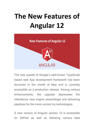 The New Features of
Angular 12
The new update of Google’s well-known TypeScript
based web App development framework has been
launched in the month of May and is currently
accessible as a production release. Among various
enhancements, the upgrade deprecates the
inheritance view engine assemblage and delivering
pipelines for the more current Ivy technologies.
A new version of Angular version 12 is accessible
on GitHub as well as following various beta
 