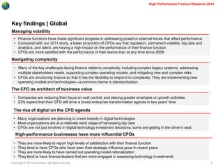 Copyright © 2014 Accenture All rights reserved. 
4 
High Performance Finance Research 2014 
Key findings | Global 
Managing volatility 
Navigating complexity 
The CFO as architect of business value 
•Finance functions have made significant progress in addressing powerful external forces that affect performance 
•Compared with our 2011 study, a lower proportion of CFOs say that regulation, permanent volatility, big data and analytics, and talent, are having a high impact on the performance of their finance function 
•CFOs are more satisfied with the performance of their teams than at any time since 2008 
•Many of the key challenges facing finance relate to complexity, including complex legacy systems, addressing multiple stakeholders needs, supporting complex operating models, and mitigating new and complex risks 
•CFOs are structuring finance so that it has the flexibility to respond to complexity. They are implementing new operating models and technologies—a common theme is standardization 
•Companies are reducing their focus on cost control, and placing greater emphasis on growth activities 
•23% expect that their CFO will drive a broad enterprise transformation agenda in two years’ time 
The rise of digital on the CFO agenda 
•Many organizations are planning to invest heavily in digital technologies 
•Most organizations are at a relatively early stage of harnessing big data 
•CFOs are not just involved in digital technology investment decisions; some are getting in the driver’s seat 
High-performance businesses have more influential CFOs 
•They are more likely to report high levels of satisfaction with their finance function 
•They tend to have CFOs who have seen their strategic influence grow in recent years 
•They are more likely to have carried out operating model rationalization 
•They tend to have finance leaders that are more engaged in assessing technology investments  