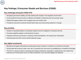 Copyright © 2014 Accenture All rights reserved. 
5 
High Performance Finance Research 2014 
Key findings | Consumer Goods and Services (CG&S) 
Key challenges facing the CG&S CFO 
Key priorities 
Key digital investments 
•Navigating permanent volatility, and also dealing with changes in the regulatory environment 
•Ensuring that the finance function is effective and flexible in delivering what the business needs 
•Dealing with legacy systems and managing new and complex risks 
•Finding the resources to execute transformation plans and overcoming resistance to change 
•Adoption of big data/analytics to accelerate insights and drive integration of business services 
•Providing insightful analytics to all enterprise functions 
•Ongoing functional cost reduction, operating model rationalization, and supply chain optimization 
•Partnering with the CEO to drive transformational change 
•Big data and analytics will experience particularly strong increases in investment, as will cloud computing 
•Social media will continue to play a key role in accessing new consumers and establishing a competitive advantage 
•The CFO is heavily involved in assessing technology investments, especially in redefining the cost model of the business and monitoring the return on these investments, once new technologies are deployed  