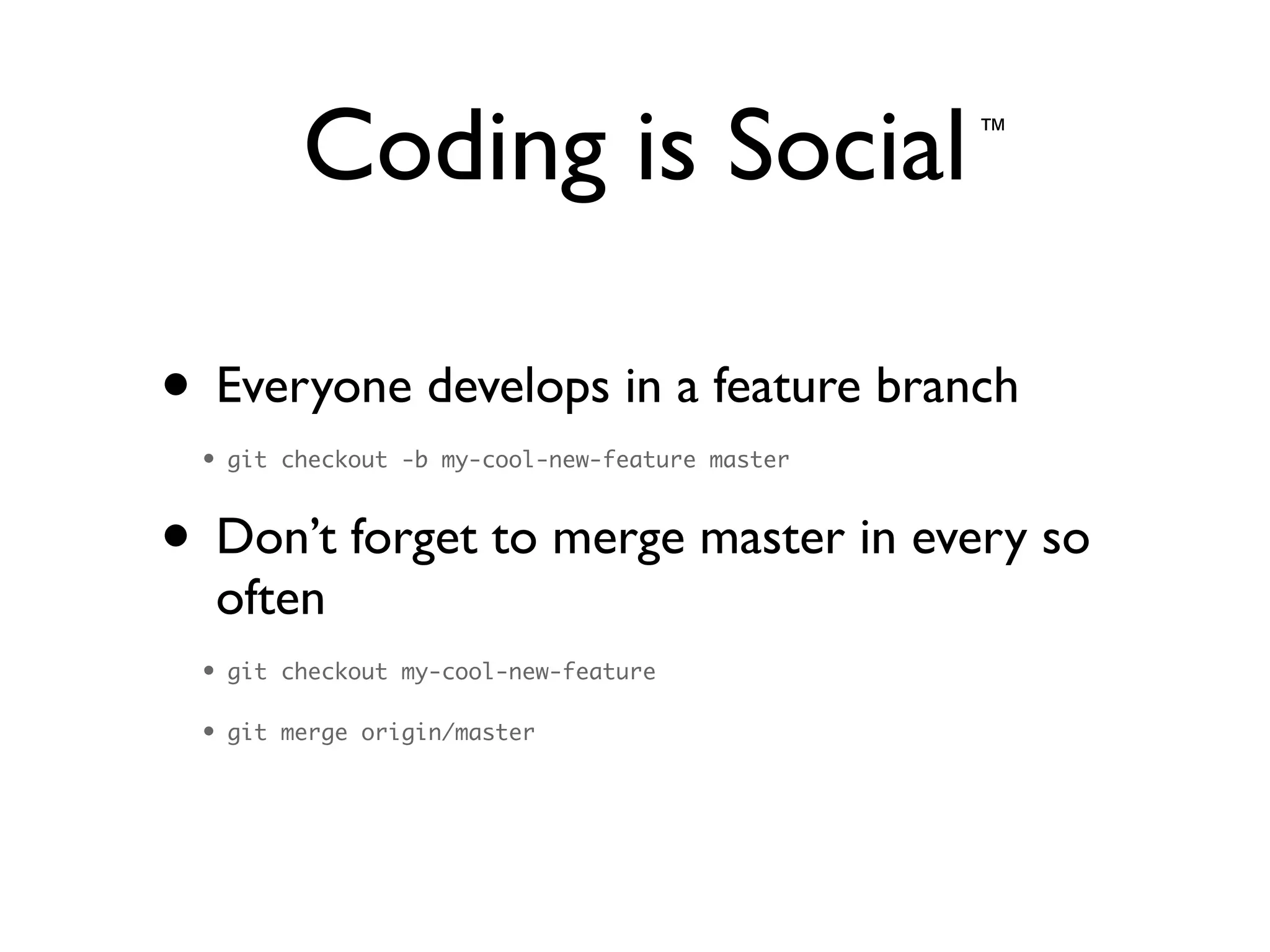Coding is Social
• Everyone develops in a feature branch	

• git checkout -b my-cool-new-feature master	
• Don’t forget to merge master in every so
often	

• git checkout my-cool-new-feature	
• git merge origin/master
™
 