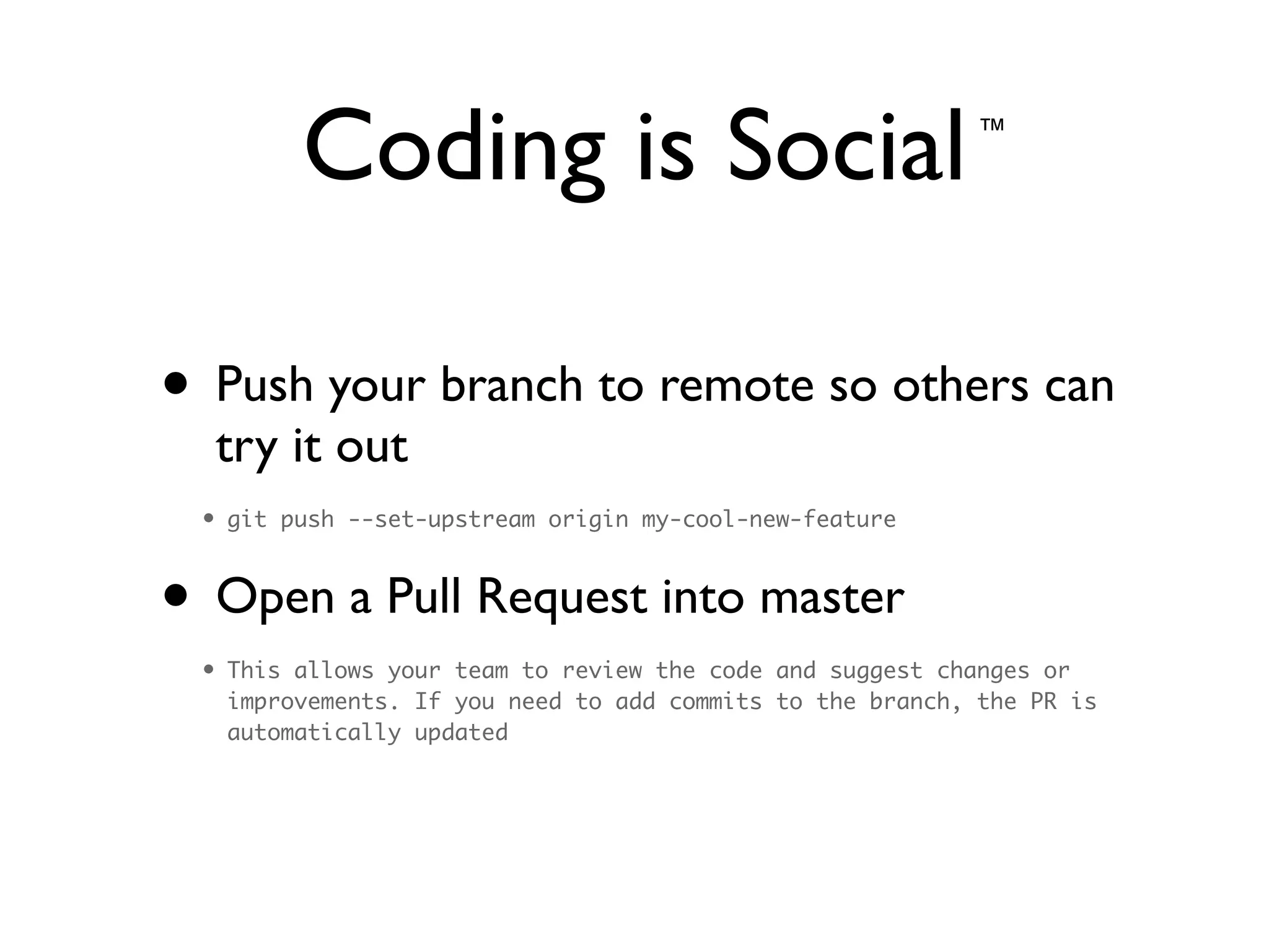 Coding is Social
• Push your branch to remote so others can
try it out	

• git push --set-upstream origin my-cool-new-feature	
• Open a Pull Request into master	

• This allows your team to review the code and suggest changes or
improvements. If you need to add commits to the branch, the PR is
automatically updated
™
 