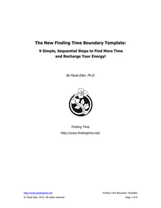 The New Finding Time Boundary Template:
              9 Simple, Sequential Steps to Find More Time
                      and Recharge Your Energy!




                                          By Paula Eder, Ph.D.




                                             Finding Time
                                   http://www.findingtime.net/




http://www.findingtime.net                                       Finding Time Boundary Template
© Paula Eder, Ph.D. All rights reserved                                             Page 1 of 9
 