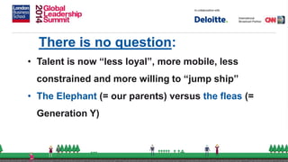 There is no question:
• Talent is now “less loyal”, more mobile, less
constrained and more willing to “jump ship”
• The Elephant (= our parents) versus the fleas (=
Generation Y)
 