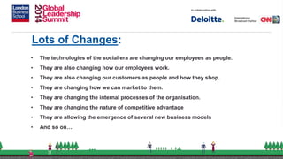 Lots of Changes:
• The technologies of the social era are changing our employees as people.
• They are also changing how our employees work.
• They are also changing our customers as people and how they shop.
• They are changing how we can market to them.
• They are changing the internal processes of the organisation.
• They are changing the nature of competitive advantage
• They are allowing the emergence of several new business models
• And so on…
 