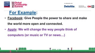 For Example:
• Facebook: Give People the power to share and make
the world more open and connected.
• Apple: We will change the way people think of
computers (or music or TV or news…)
 