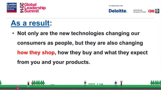 As a result:
• Not only are the new technologies changing our
consumers as people, but they are also changing
how they shop, how they buy and what they expect
from you and your products.
 