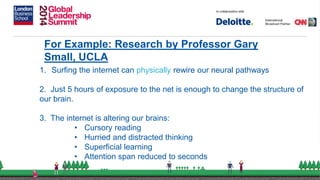 For Example: Research by Professor Gary
Small, UCLA
1. Surfing the internet can physically rewire our neural pathways
2. Just 5 hours of exposure to the net is enough to change the structure of
our brain.
3. The internet is altering our brains:
• Cursory reading
• Hurried and distracted thinking
• Superficial learning
• Attention span reduced to seconds
 