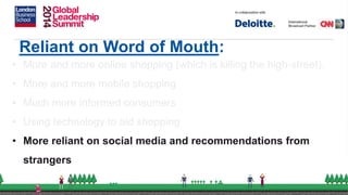 Reliant on Word of Mouth:
• More and more online shopping (which is killing the high-street).
• More and more mobile shopping
• Much more informed consumers
• Using technology to aid shopping
• More reliant on social media and recommendations from
strangers
 