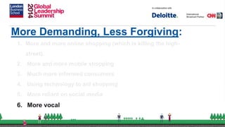 More Demanding, Less Forgiving:
1. More and more online shopping (which is killing the high-
street).
2. More and more mobile shopping
3. Much more informed consumers
4. Using technology to aid shopping
5. More reliant on social media
6. More vocal
 