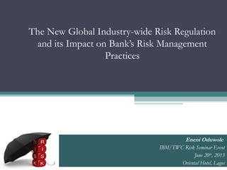 The New Global Industry-wide Risk Regulation
and its Impact on Bank’s Risk Management
Practices
Eneni Oduwole
IBM/TWC Risk Seminar Event
June 20th
, 2013
Oriental Hotel, Lagos
 