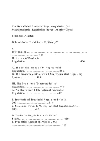 The New Global Financial Regulatory Order: Can
Macroprudential Regulation Prevent Another Global
Financial Disaster?
Behzad Gohari* and Karen E. Woody**
I.
Introduction............................................................................
................................. 403
II. History of Prudential
Regulation......................................................................406
A. The Predominance o f Microprudential
Regulation............................................406
B. The Incomplete Structure o f Microprudential Regulatory
Systems.................. 408
III. The Evolution of Macroprudential
Regulation........................................... 409
A. An Overview o f International Prudential
Regulation.........................................412
1. International Prudential Regulation Prior to
2008.......................................413
2. Movement Towards Macroprudential Regulation After
2008..................... 417
B. Prudential Regulation in the United
States.........................................................419
1. Prudential Regulation Prior to 2 008
.............................................................. 419
 