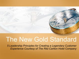 The New Gold Standard 5 Leadership Principles for Creating a Legendary Customer Experience Courtesy of The Ritz-Carlton Hotel Company 
