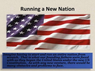Running a New Nation Imagine having to start and run an entire nation from scratch.  That is what our founding fathers were faced with as they began the United States under the new US Constitution.  As with any new venture, there would be many obstacles and problems to face.   
