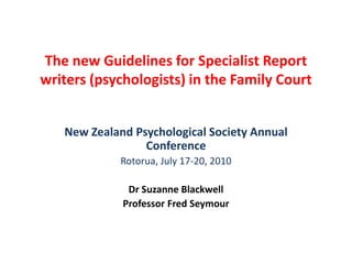 The new Guidelines for Specialist Report writers (psychologists) in the Family Court New Zealand Psychological Society Annual Conference Rotorua, July 17-20, 2010 Dr Suzanne Blackwell Professor Fred Seymour 