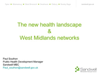 The new health landscape
&
West Midlands networks
Paul Southon
Public Health Development Manager
Sandwell MBC
Paul_southon@sandwell.gov.uk
 