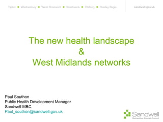 The new health landscape
&
West Midlands networks

Paul Southon
Public Health Development Manager
Sandwell MBC
Paul_southon@sandwell.gov.uk

 