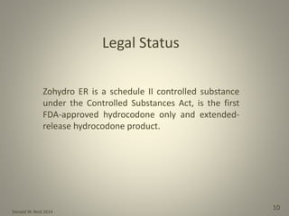 Donald W. Reid 2014
10
Legal Status
Zohydro ER is a schedule II controlled substance
under the Controlled Substances Act, is the first
FDA-approved hydrocodone only and extended-
release hydrocodone product.
 