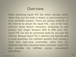Donald W. Reid 2014
100
When producing liquid THC the entire cannabis plant,
rather than just the buds or leaves, is used resulting in a
more profitable product. There are various methods on
the internet to extract the liquid THC , one of the most
common being Butane extraction, producing an end
product that ranges between 82% to 99% pure THC.
Liquid THC can also be purchased ready for use over the
internet. Because liquid THC is odorless and typically sold
in small quantities, the trafficker benefits from moving a
small bulk, high-value commodity, rather than the
relatively high bulk marijuana leaves and buds. Liquid THC
also provides the trafficker various concealment
alternatives.
Overview
 