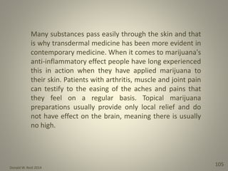 Donald W. Reid 2014
105
Many substances pass easily through the skin and that
is why transdermal medicine has been more evident in
contemporary medicine. When it comes to marijuana's
anti-inflammatory effect people have long experienced
this in action when they have applied marijuana to
their skin. Patients with arthritis, muscle and joint pain
can testify to the easing of the aches and pains that
they feel on a regular basis. Topical marijuana
preparations usually provide only local relief and do
not have effect on the brain, meaning there is usually
no high.
 
