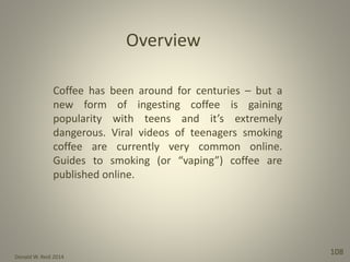 Donald W. Reid 2014
108
Coffee has been around for centuries – but a
new form of ingesting coffee is gaining
popularity with teens and it’s extremely
dangerous. Viral videos of teenagers smoking
coffee are currently very common online.
Guides to smoking (or “vaping”) coffee are
published online.
Overview
 
