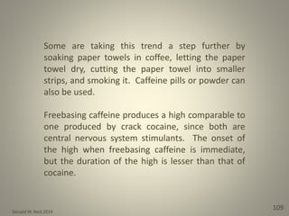 Donald W. Reid 2014
109
Some are taking this trend a step further by
soaking paper towels in coffee, letting the paper
towel dry, cutting the paper towel into smaller
strips, and smoking it. Caffeine pills or powder can
also be used.
Freebasing caffeine produces a high comparable to
one produced by crack cocaine, since both are
central nervous system stimulants. The onset of
the high when freebasing caffeine is immediate,
but the duration of the high is lesser than that of
cocaine.
 
