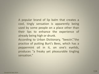 Donald W. Reid 2014
114
A popular brand of lip balm that creates a
cool, tingly sensation is apparently being
used by some people on a place other than
their lips to enhance the experience of
already being high or drunk.
According to Urban Dictionary, “beezin’,”the
practice of putting Burt’s Bees, which has a
peppermint oil in it, on one’s eyelids,
produces “a freaky yet pleasurable tingling
sensation.”
 