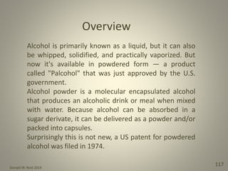 Donald W. Reid 2014
117
Alcohol is primarily known as a liquid, but it can also
be whipped, solidified, and practically vaporized. But
now it's available in powdered form — a product
called "Palcohol" that was just approved by the U.S.
government.
Alcohol powder is a molecular encapsulated alcohol
that produces an alcoholic drink or meal when mixed
with water. Because alcohol can be absorbed in a
sugar derivate, it can be delivered as a powder and/or
packed into capsules.
Surprisingly this is not new, a US patent for powdered
alcohol was filed in 1974.
Overview
 