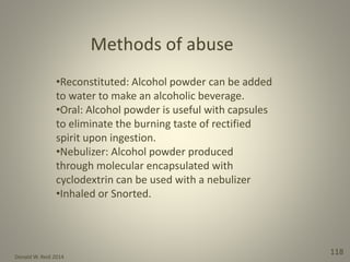 Donald W. Reid 2014
118
•Reconstituted: Alcohol powder can be added
to water to make an alcoholic beverage.
•Oral: Alcohol powder is useful with capsules
to eliminate the burning taste of rectified
spirit upon ingestion.
•Nebulizer: Alcohol powder produced
through molecular encapsulated with
cyclodextrin can be used with a nebulizer
•Inhaled or Snorted.
 