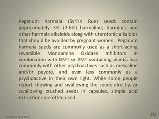 Donald W. Reid 2014
122
Peganum harmala (Syrian Rue) seeds contain
approximately 3% (2-6%) harmaline, harmine, and
other harmala alkaloids along with uterotonic alkaloids
that should be avoided by pregnant women. Peganum
harmala seeds are commonly used as a short-acting
reversible Monoamine Oxidase Inhibitors in
combination with DMT or DMT-containing plants, less
commonly with other psychoactives such as mescaline
and/or peyote, and even less commonly as a
psychoactive in their own right. While some people
report chewing and swallowing the seeds directly, or
swallowing crushed seeds in capsules, simple acid
extractions are often used.
 
