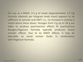 Donald W. Reid 2014
124
For use as a MAOI, 3-5 g of seeds (approximately 1.5 mg
harmala alkaloids per kilogram body mass) appears to be
sufficient to activate oral DMT; i.e., no increase in activity is
noted above these doses. Dosages from 3 g up to 28 g are
taken to produce psychoactive effects At psychoactive
dosages,Peganum harmala typically produces heavy
somatic effects. Due to its MAOI effects, it may be
advisable to avoid certain foods in combination
with Peganum harmala.
 