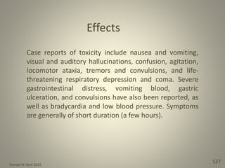 Donald W. Reid 2014
127
Case reports of toxicity include nausea and vomiting,
visual and auditory hallucinations, confusion, agitation,
locomotor ataxia, tremors and convulsions, and life-
threatening respiratory depression and coma. Severe
gastrointestinal distress, vomiting blood, gastric
ulceration, and convulsions have also been reported, as
well as bradycardia and low blood pressure. Symptoms
are generally of short duration (a few hours).
Effects
 
