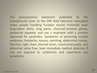Donald W. Reid 2014
131
The precautionary statement published by the
manufacturer prior to the EPA food tolerance revocation
states people handling Furadan should minimally wear
long-sleeve shirts, long pants, chemical-resistant gloves,
protective eyewear, and use a respirator with a canister
approved for pesticides. Symptoms of poisoning include
weakness, headache, nausea, vomiting, abdominal cramps,
diarrhea, tight chest, blurred vision, constricted pupils, and
abnormal saliva flow. Seek immediate medical attention if
you are exposed to carbofuran and experience any
symptoms.
 