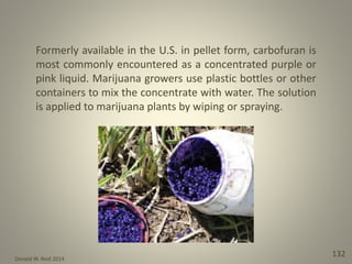 Donald W. Reid 2014
132
Formerly available in the U.S. in pellet form, carbofuran is
most commonly encountered as a concentrated purple or
pink liquid. Marijuana growers use plastic bottles or other
containers to mix the concentrate with water. The solution
is applied to marijuana plants by wiping or spraying.
 