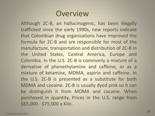 Donald W. Reid 2014
14
Although 2C-B, an hallucinogenic, has been illegally
trafficked since the early 1990s, new reports indicate
that Colombian drug organizations have improved the
formula for 2C-B and are responsible for most of the
manufacture, transportation and distribution of 2C-B in
the United States, Central America, Europe and
Colombia. In the U.S. 2C-B is commonly a mixture of a
derivative of phenethylamine and caffeine, or as a
mixture of ketamine, MDMA, aspirin and caffeine. In
the U.S. 2C-B is presented as a substitute for both
MDMA and cocaine. 2C-B is usually dyed pink so it can
be distinguish it from MDMA and cocaine. When
purchased in quantity, Prices in the U.S. range from
$65,000 - $75,000 a Kilo.
Overview
 